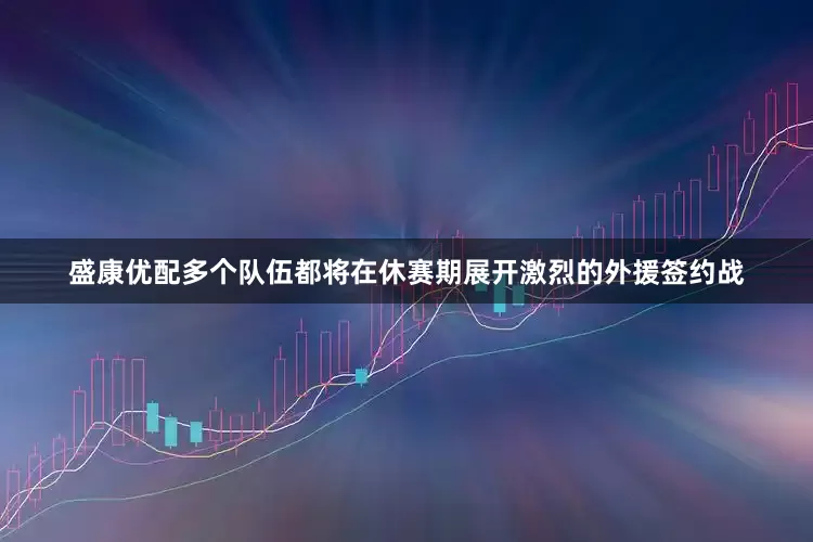 盛康优配多个队伍都将在休赛期展开激烈的外援签约战