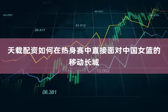天载配资如何在热身赛中直接面对中国女篮的移动长城