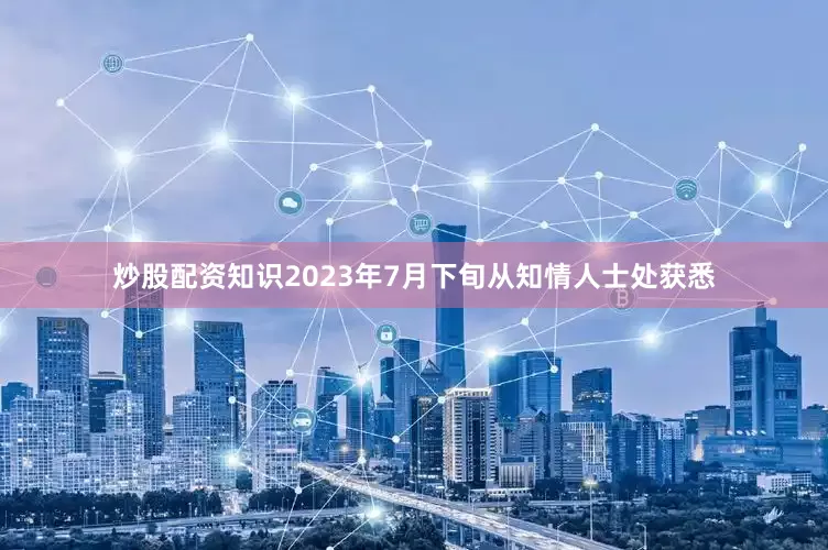 炒股配资知识2023年7月下旬从知情人士处获悉