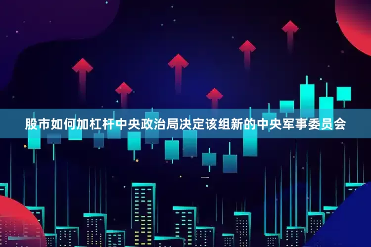 股市如何加杠杆中央政治局决定该组新的中央军事委员会