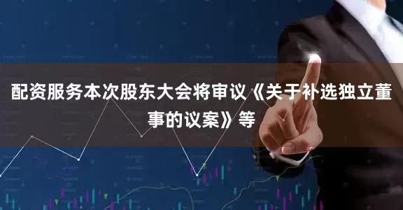 配资服务本次股东大会将审议《关于补选独立董事的议案》等