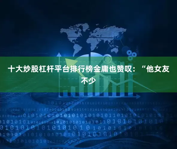 十大炒股杠杆平台排行榜金庸也赞叹：“他女友不少