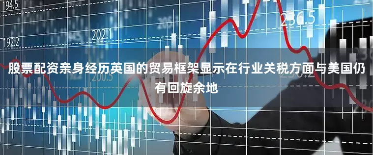股票配资亲身经历英国的贸易框架显示在行业关税方面与美国仍有回旋余地