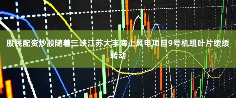 股民配资炒股随着三峡江苏大丰海上风电项目9号机组叶片缓缓转动