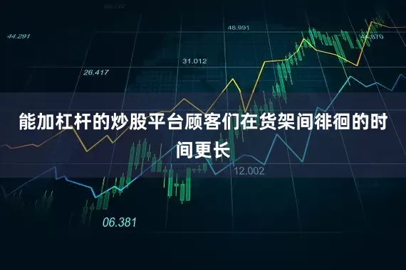 能加杠杆的炒股平台顾客们在货架间徘徊的时间更长