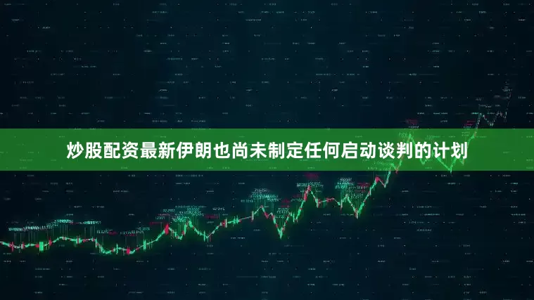 炒股配资最新伊朗也尚未制定任何启动谈判的计划