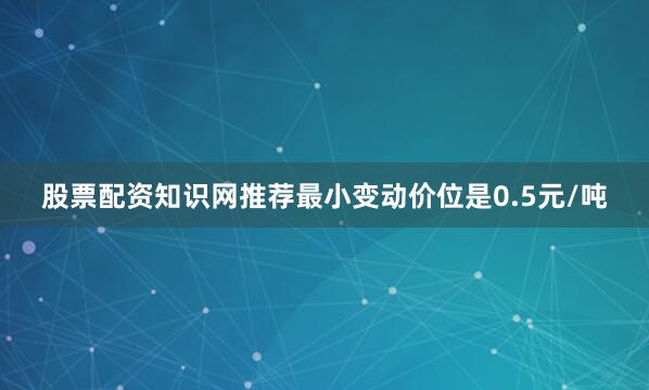 股票配资知识网推荐最小变动价位是0.5元/吨