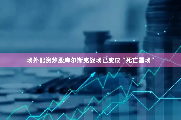 场外配资炒股库尔斯克战场已变成“死亡雷场”
