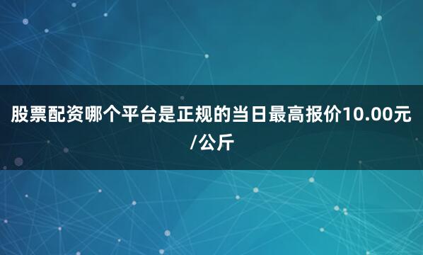 股票配资哪个平台是正规的当日最高报价10.00元/公斤