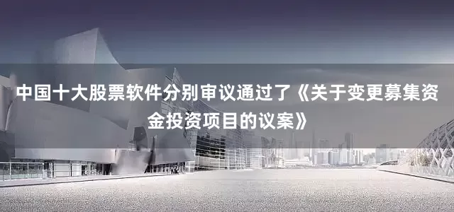 中国十大股票软件分别审议通过了《关于变更募集资金投资项目的议案》