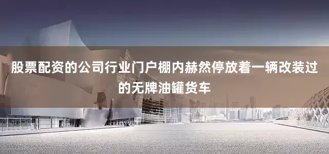 股票配资的公司行业门户棚内赫然停放着一辆改装过的无牌油罐货车