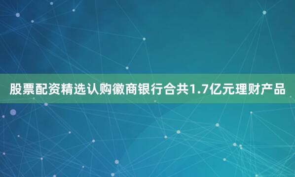 股票配资精选认购徽商银行合共1.7亿元理财产品