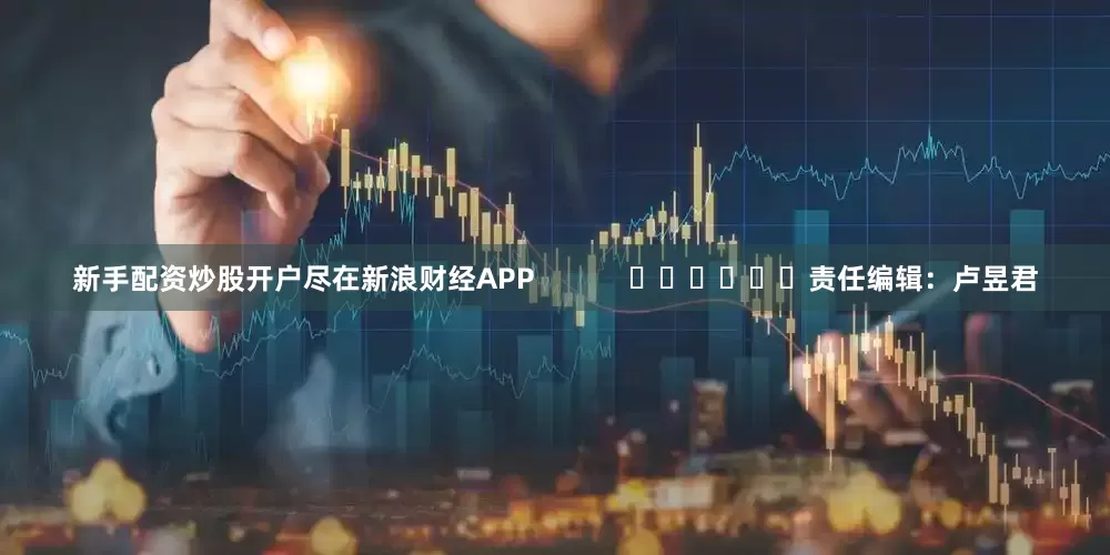新手配资炒股开户尽在新浪财经APP            						责任编辑：卢昱君