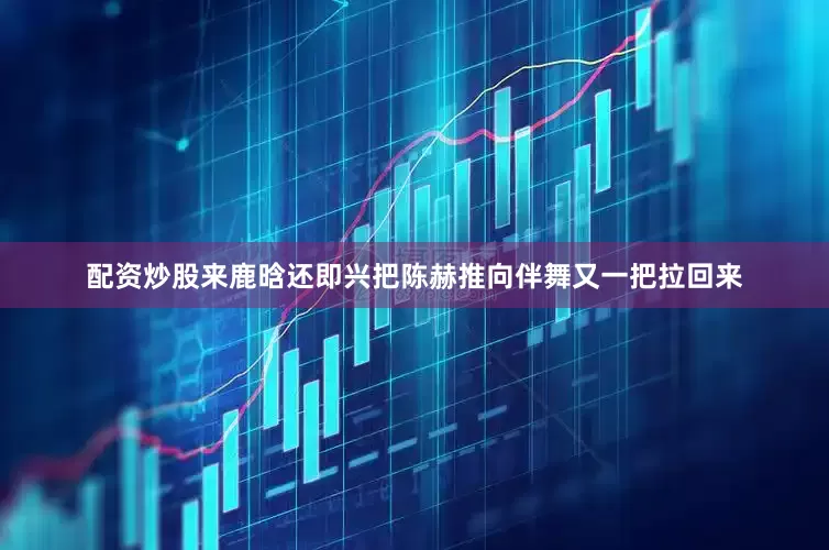 配资炒股来鹿晗还即兴把陈赫推向伴舞又一把拉回来
