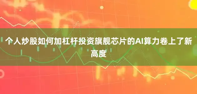 个人炒股如何加杠杆投资旗舰芯片的AI算力卷上了新高度