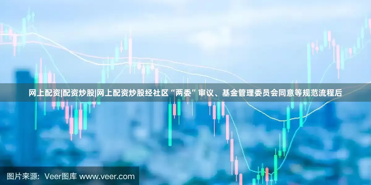 网上配资|配资炒股|网上配资炒股经社区“两委”审议、基金管理委员会同意等规范流程后