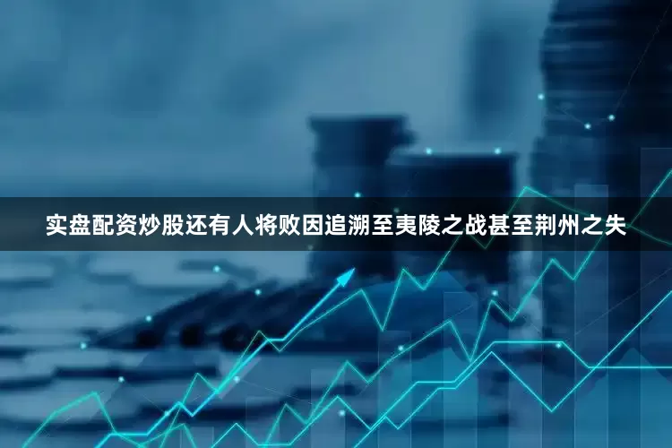 实盘配资炒股还有人将败因追溯至夷陵之战甚至荆州之失