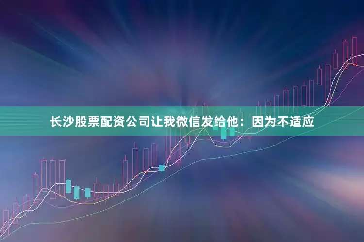 长沙股票配资公司让我微信发给他：因为不适应