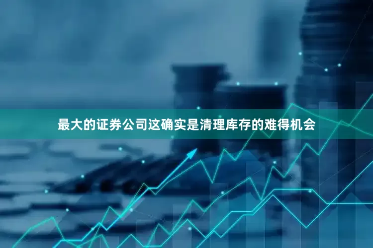 最大的证券公司这确实是清理库存的难得机会