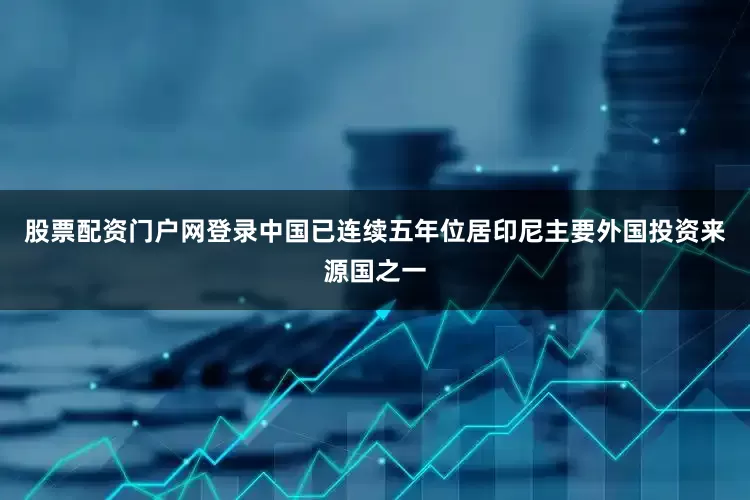 股票配资门户网登录中国已连续五年位居印尼主要外国投资来源国之一